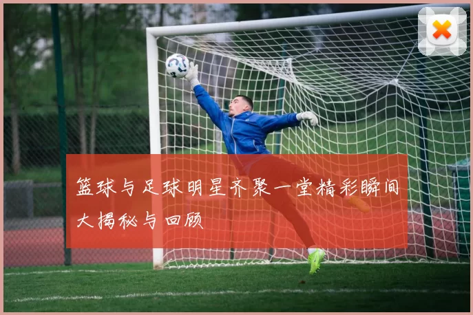 篮球与足球明星齐聚一堂精彩瞬间大揭秘与回顾
