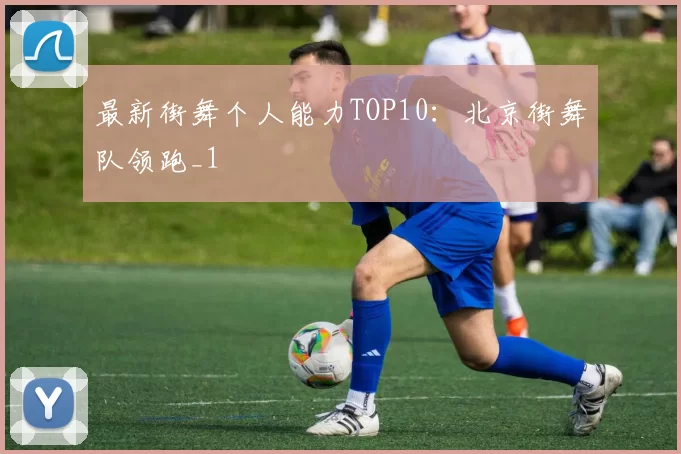 最新街舞个人能力TOP10：北京街舞队领跑_1