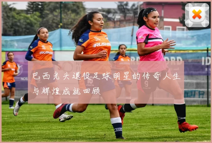 巴西光头退役足球明星的传奇人生与辉煌成就回顾