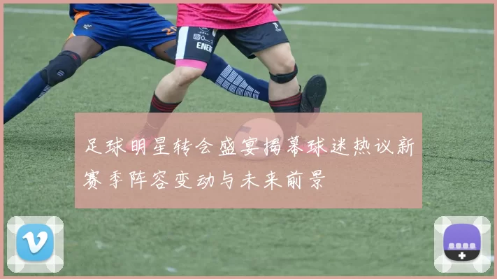 足球明星转会盛宴揭幕球迷热议新赛季阵容变动与未来前景